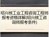 绍兴核工业工程咨询工程师报考资格详解(绍兴核工咨询师报考条件)