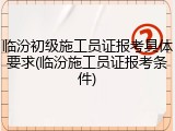 临汾初级施工员证报考具体要求(临汾施工员证报考条件)