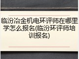 临汾冶金机电环评师在哪里学怎么报名(临汾环评师培训报名)