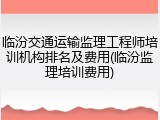 临汾交通运输监理工程师培训机构排名及费用(临汾监理培训费用)
