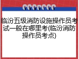 临汾五级消防设施操作员考试一般在哪里考(临汾消防操作员考点)