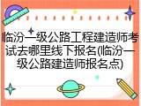 临汾一级公路工程建造师考试去哪里线下报名(临汾一级公路建造师报名点)