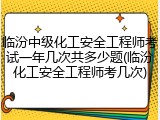 临汾中级化工安全工程师考试一年几次共多少题(临汾化工安全工程师考几次)