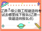 辽源一级公路工程建造师考试去哪里线下报名(辽源一级建造师报名点)