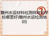 赣州水运材料检测师培训学校哪里好(赣州水运检测培训)