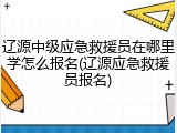 辽源中级应急救援员在哪里学怎么报名(辽源应急救援员报名)