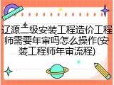 辽源二级安装工程造价工程师需要年审吗怎么操作(安装工程师年审流程)