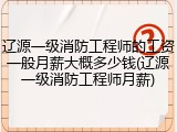 辽源一级消防工程师的工资一般月薪大概多少钱(辽源一级消防工程师月薪)