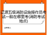 辽源五级消防设施操作员考试一般在哪里考(消防考试地点)