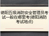 德阳五级消防安全管理员考试一般在哪里考(德阳消防考试地点)
