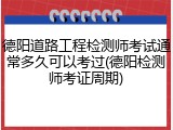德阳道路工程检测师考试通常多久可以考过(德阳检测师考证周期)