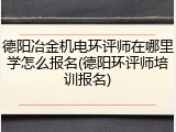 德阳冶金机电环评师在哪里学怎么报名(德阳环评师培训报名)