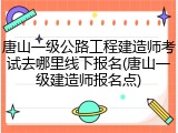 唐山一级公路工程建造师考试去哪里线下报名(唐山一级建造师报名点)