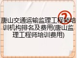 唐山交通运输监理工程师培训机构排名及费用(唐山监理工程师培训费用)