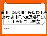 唐山一级水利工程造价工程师考试时间地点及费用(水利工程师考试详情)