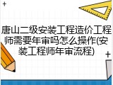 唐山二级安装工程造价工程师需要年审吗怎么操作(安装工程师年审流程)