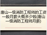 唐山一级消防工程师的工资一般月薪大概多少钱(唐山一级消防工程师月薪)