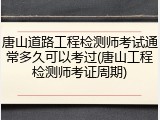 唐山道路工程检测师考试通常多久可以考过(唐山工程检测师考证周期)
