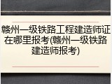 赣州一级铁路工程建造师证在哪里报考(赣州一级铁路建造师报考)