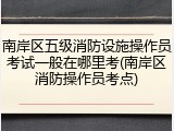 南岸区五级消防设施操作员考试一般在哪里考(南岸区消防操作员考点)