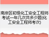 南岸区初级化工安全工程师考试一年几次共多少题(化工安全工程师考次)