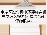 南岸区冶金机电环评师在哪里学怎么报名(南岸冶金环评师报名)