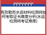 克孜勒苏水运材料检测师如何考取证书难度分析(水运检测师考证难度)
