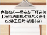 克孜勒苏一级安装工程造价工程师培训机构排名及费用(安装工程师培训排名)