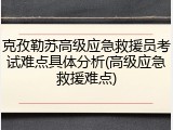 克孜勒苏高级应急救援员考试难点具体分析(高级应急救援难点)