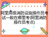阿里高级消防设施操作员考试一般在哪里考(阿里消防操作员考点)