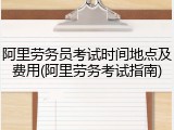 阿里劳务员考试时间地点及费用(阿里劳务考试指南)