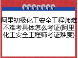 阿里初级化工安全工程师难不难考具体怎么考证(阿里化工安全工程师考证难度)