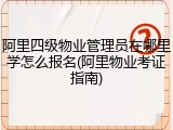 阿里四级物业管理员在哪里学怎么报名(阿里物业考证指南)