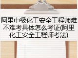 阿里中级化工安全工程师难不难考具体怎么考证(阿里化工安全工程师考法)
