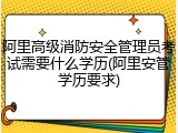 阿里高级消防安全管理员考试需要什么学历(阿里安管学历要求)