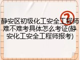 静安区初级化工安全工程师难不难考具体怎么考证(静安化工安全工程师报考)