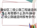 静安区二级公路工程建造师怎么考需要什么条件(静安二级公路建造师报考条件)