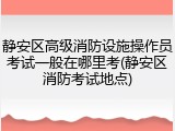 静安区高级消防设施操作员考试一般在哪里考(静安区消防考试地点)