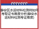 静安区水运材料检测师如何考取证书难度分析(静安水运材料检测考证难度)