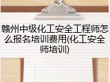 赣州中级化工安全工程师怎么报名培训费用(化工安全师培训)