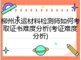 柳州水运材料检测师如何考取证书难度分析(考证难度分析)