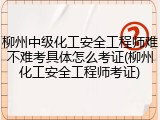柳州中级化工安全工程师难不难考具体怎么考证(柳州化工安全工程师考证)