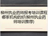 柳州执业药师报考培训课程哪家机构的好(柳州执业药师培训推荐)