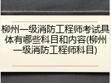 柳州一级消防工程师考试具体有哪些科目和内容(柳州一级消防工程师科目)