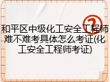 和平区中级化工安全工程师难不难考具体怎么考证(化工安全工程师考证)