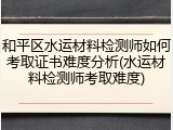 和平区水运材料检测师如何考取证书难度分析(水运材料检测师考取难度)