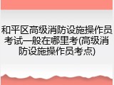 和平区高级消防设施操作员考试一般在哪里考(高级消防设施操作员考点)