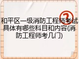 和平区一级消防工程师考试具体有哪些科目和内容(消防工程师考几门)