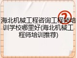 海北机械工程咨询工程师培训学校哪里好(海北机械工程师培训推荐)