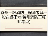 赣州一级消防工程师考试一般在哪里考(赣州消防工程师考点)
